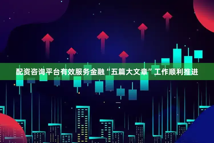 配资咨询平台有效服务金融“五篇大文章”工作顺利推进