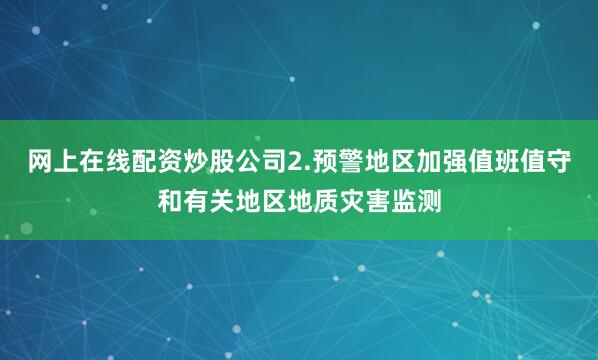 网上在线配资炒股公司2.预警地区加强值班值守和有关地区地质灾害监测