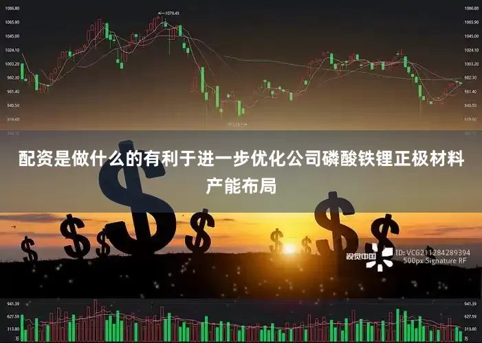配资是做什么的有利于进一步优化公司磷酸铁锂正极材料产能布局