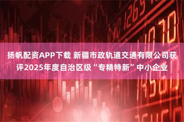 扬帆配资APP下载 新疆市政轨道交通有限公司获评2025年度自治区级“专精特新”中小企业