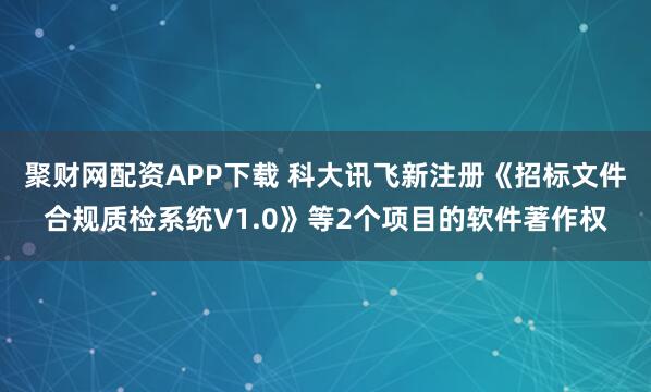 聚财网配资APP下载 科大讯飞新注册《招标文件合规质检系统V1.0》等2个项目的软件著作权