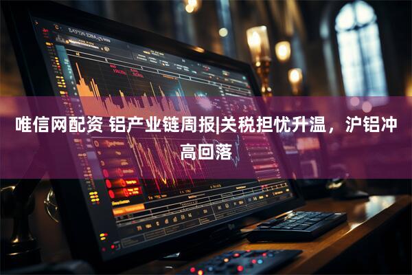 唯信网配资 铝产业链周报|关税担忧升温,沪铝冲高回落