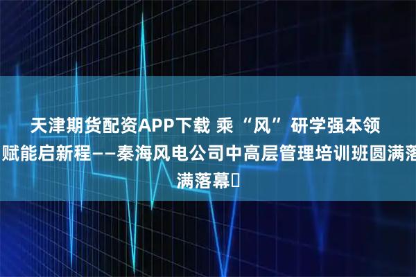 天津期货配资APP下载 乘 “风” 研学强本领 聚力赋能启新程——秦海风电公司中高层管理培训班圆满落幕​