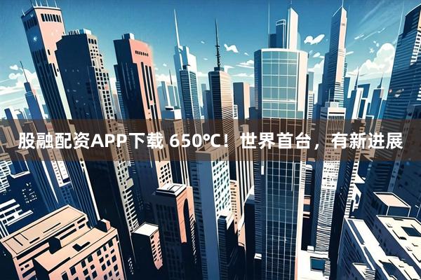 股融配资APP下载 650℃！世界首台，有新进展