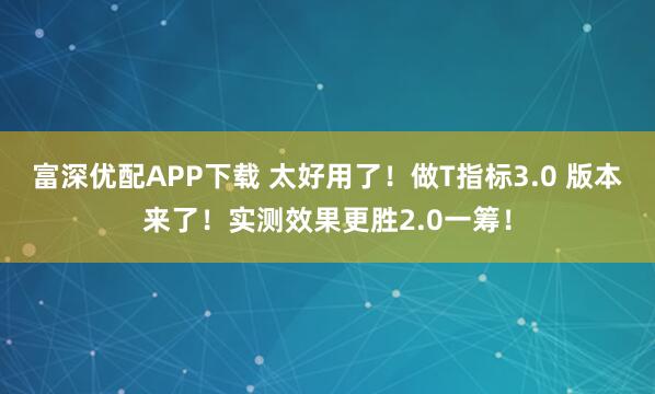 富深优配APP下载 太好用了！做T指标3.0 版本来了！实测效果更胜2.0一筹！
