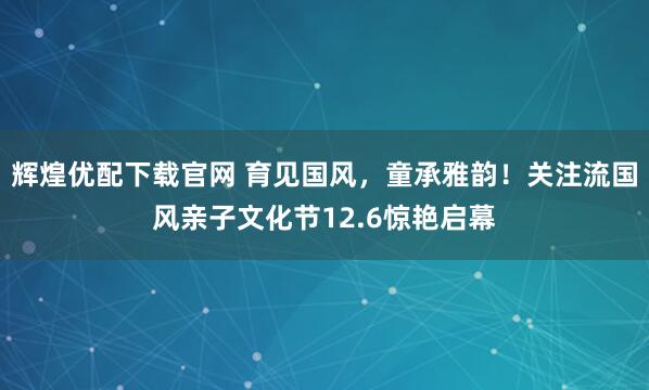 辉煌优配下载官网 育见国风,童承雅韵!关注流国风亲子文化节12.6惊艳启幕
