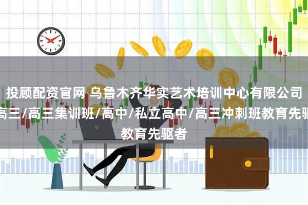 投顾配资官网 乌鲁木齐华实艺术培训中心有限公司:高三/高三集训班/高中/私立高中/高三冲刺班教育先驱者