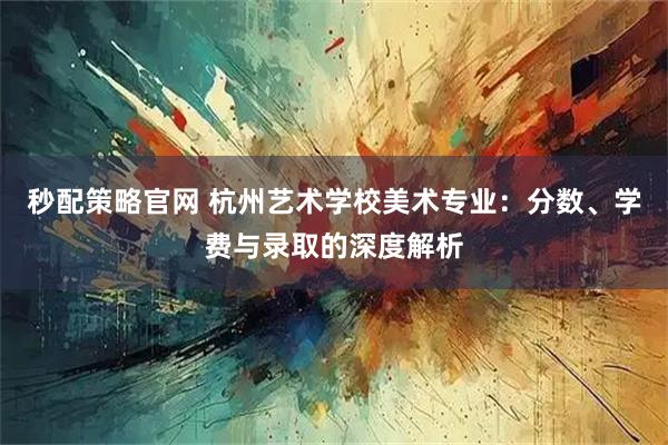 秒配策略官网 杭州艺术学校美术专业：分数、学费与录取的深度解析