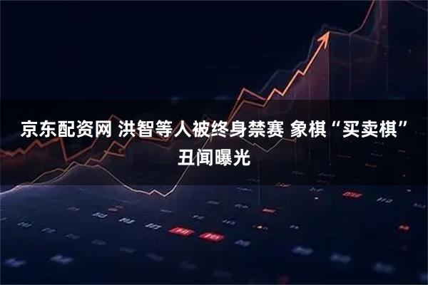 京东配资网 洪智等人被终身禁赛 象棋“买卖棋”丑闻曝光