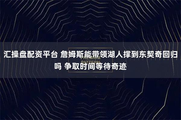 汇操盘配资平台 詹姆斯能带领湖人撑到东契奇回归吗 争取时间等待奇迹