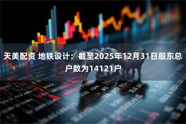 天美配资 地铁设计：截至2025年12月31日股东总户数为14121户