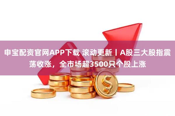 申宝配资官网APP下载 滚动更新丨A股三大股指震荡收涨，全市场超3500只个股上涨