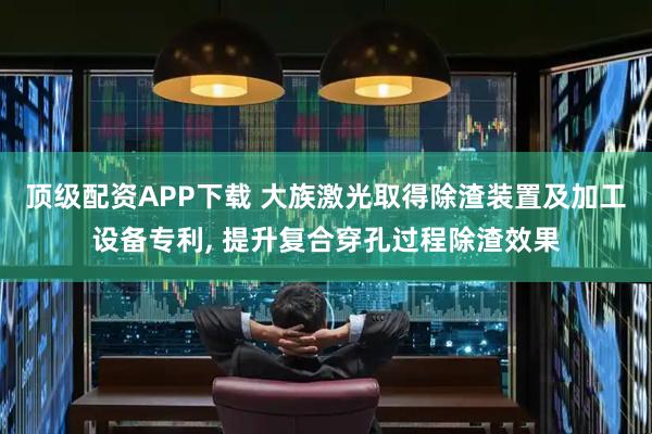 顶级配资APP下载 大族激光取得除渣装置及加工设备专利, 提升复合穿孔过程除渣效果