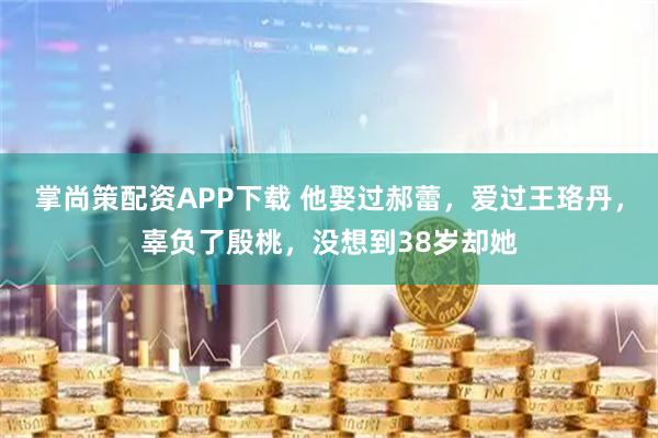 掌尚策配资APP下载 他娶过郝蕾，爱过王珞丹，辜负了殷桃，没想到38岁却她