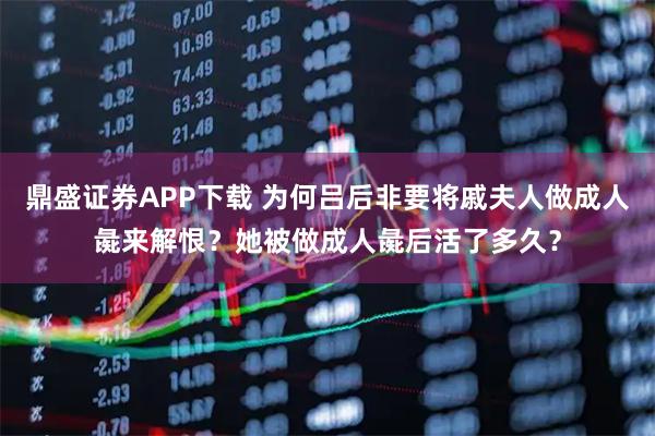 鼎盛证券APP下载 为何吕后非要将戚夫人做成人彘来解恨？她被做成人彘后活了多久？
