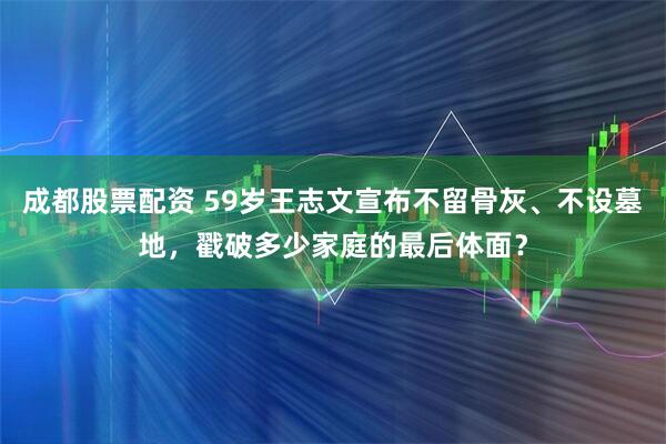 成都股票配资 59岁王志文宣布不留骨灰、不设墓地，戳破多少家庭的最后体面？