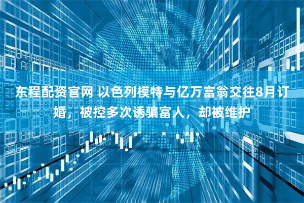 东程配资官网 以色列模特与亿万富翁交往8月订婚，被控多次诱骗富人，却被维护