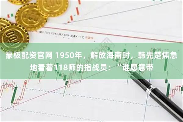 豪极配资官网 1950年，解放海南时，韩先楚焦急地看着118师的指战员：“谁愿意带