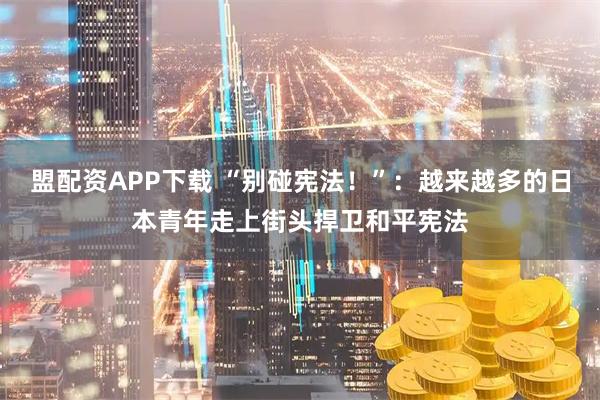 盟配资APP下载 “别碰宪法!”:越来越多的日本青年走上街头捍卫和平宪法