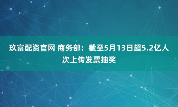 玖富配资官网 商务部：截至5月13日超5.2亿人次上传发票抽奖