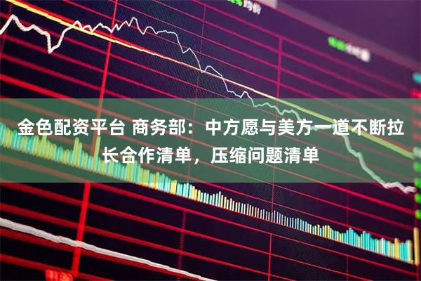 金色配资平台 商务部：中方愿与美方一道不断拉长合作清单，压缩问题清单