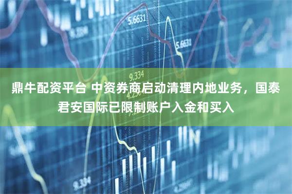 鼎牛配资平台 中资券商启动清理内地业务，国泰君安国际已限制账户入金和买入
